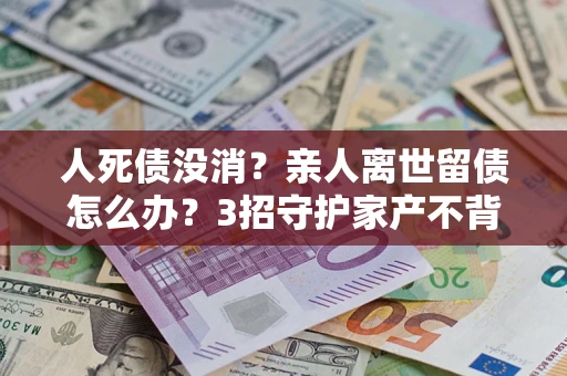 北京人死债没消？亲人离世留债怎么办？3招守护家产不背锅