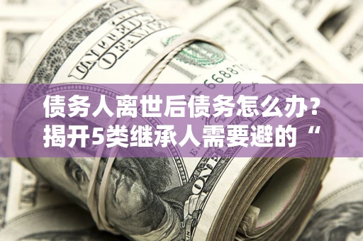 北京债务人离世后债务怎么办？揭开5类继承人需要避的“坑”